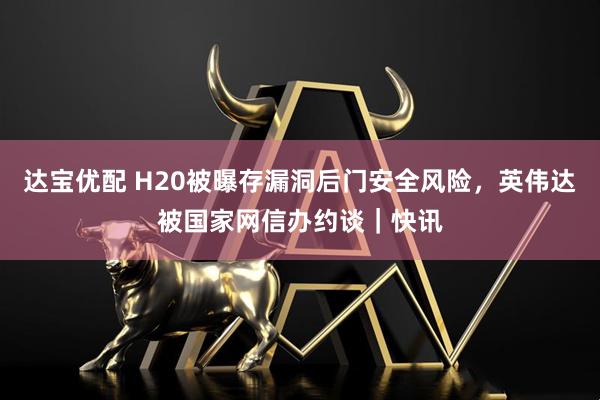 达宝优配 H20被曝存漏洞后门安全风险，英伟达被国家网信办约谈｜快讯