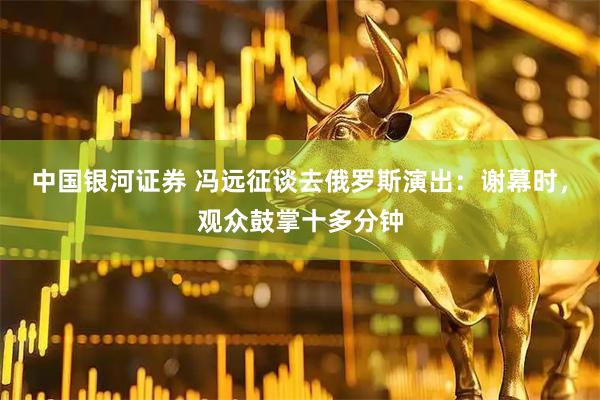 中国银河证券 冯远征谈去俄罗斯演出：谢幕时，观众鼓掌十多分钟
