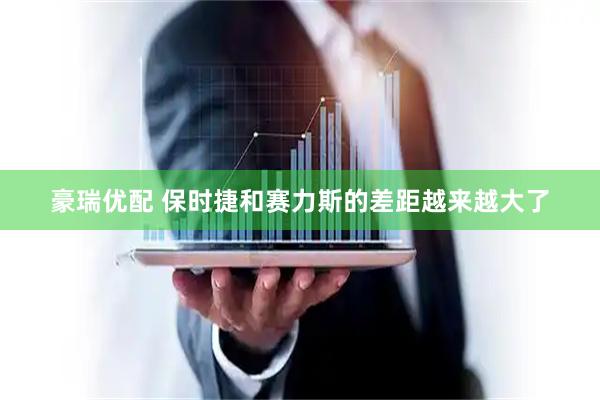 豪瑞优配 保时捷和赛力斯的差距越来越大了