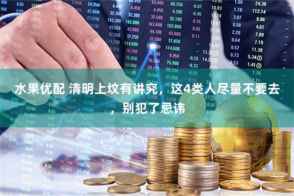 水果优配 清明上坟有讲究，这4类人尽量不要去，别犯了忌讳