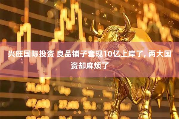 兴旺国际投资 良品铺子套现10亿上岸了, 两大国资却麻烦了
