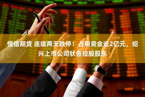 恒信期货 连续两天跌停！占用资金近2亿元，绍兴上市公司状告控股股东