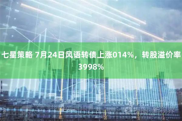 七星策略 7月24日风语转债上涨014%，转股溢价率3998%