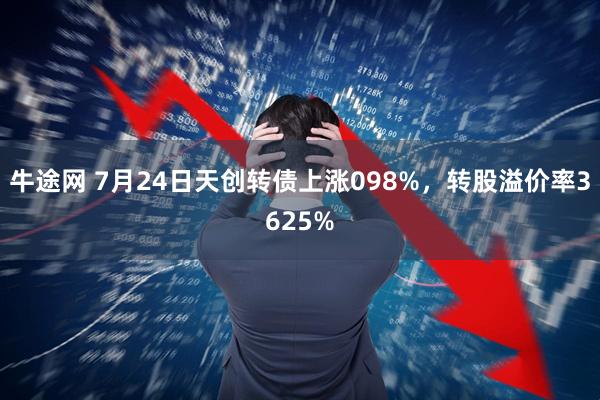 牛途网 7月24日天创转债上涨098%，转股溢价率3625%