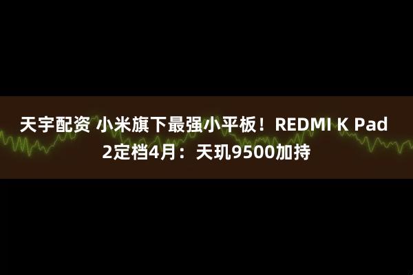 天宇配资 小米旗下最强小平板！REDMI K Pad 2定档4月：天玑9500加持