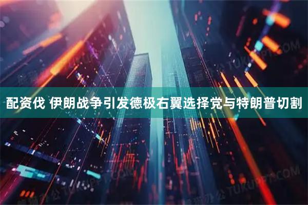 配资伐 伊朗战争引发德极右翼选择党与特朗普切割