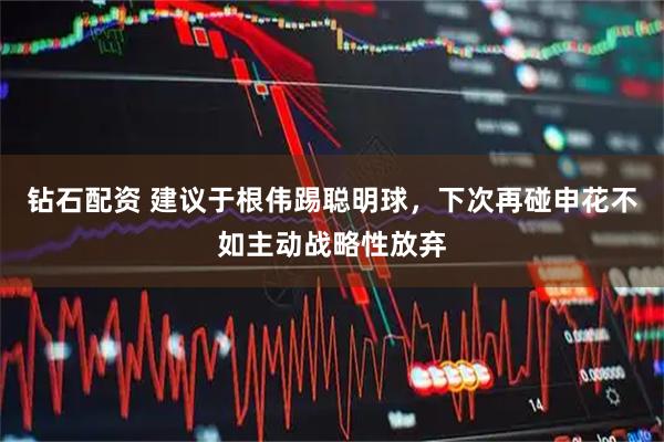 钻石配资 建议于根伟踢聪明球，下次再碰申花不如主动战略性放弃