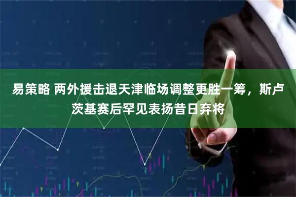 易策略 两外援击退天津临场调整更胜一筹，斯卢茨基赛后罕见表扬昔日弃将