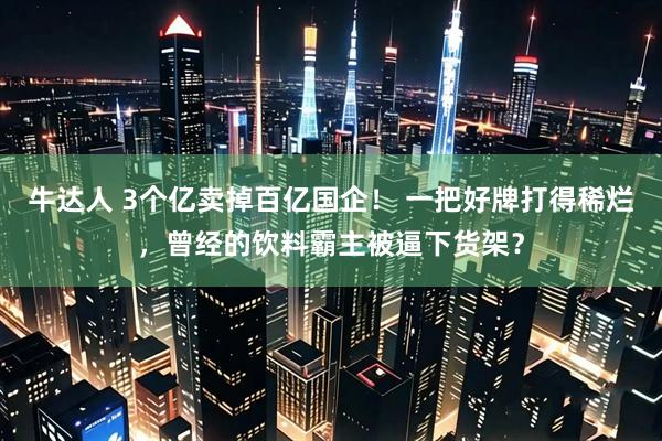 牛达人 3个亿卖掉百亿国企！ 一把好牌打得稀烂，曾经的饮料霸主被逼下货架？