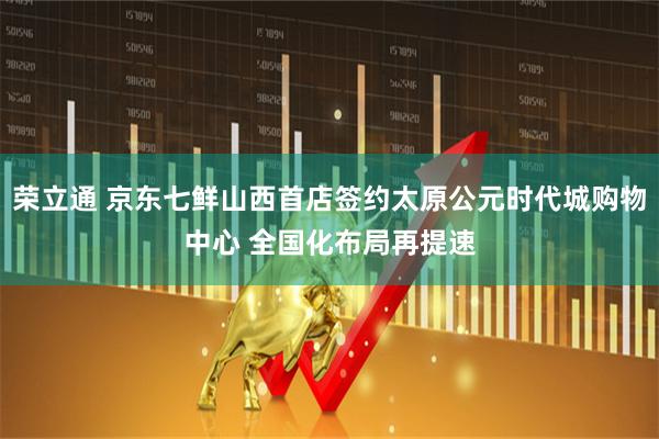 荣立通 京东七鲜山西首店签约太原公元时代城购物中心 全国化布局再提速