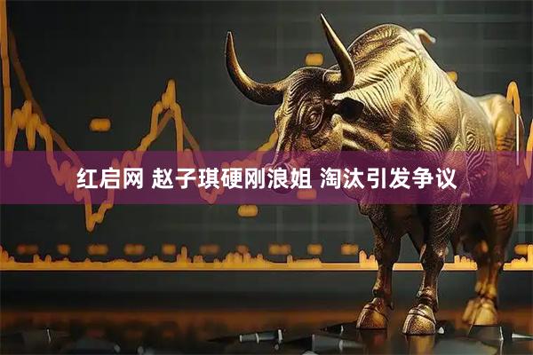 红启网 赵子琪硬刚浪姐 淘汰引发争议