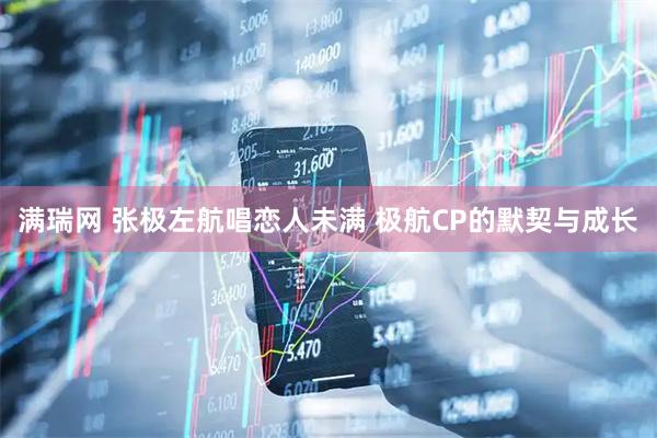 满瑞网 张极左航唱恋人未满 极航CP的默契与成长