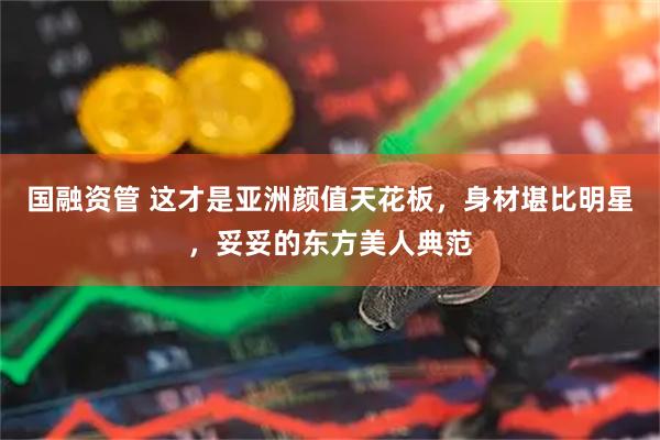 国融资管 这才是亚洲颜值天花板，身材堪比明星，妥妥的东方美人典范