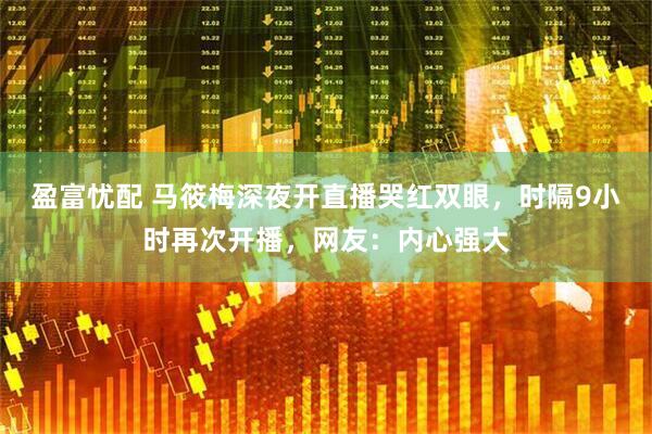 盈富忧配 马筱梅深夜开直播哭红双眼，时隔9小时再次开播，网友：内心强大
