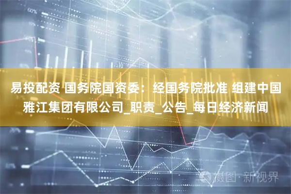 易投配资 国务院国资委：经国务院批准 组建中国雅江集团有限公司_职责_公告_每日经济新闻