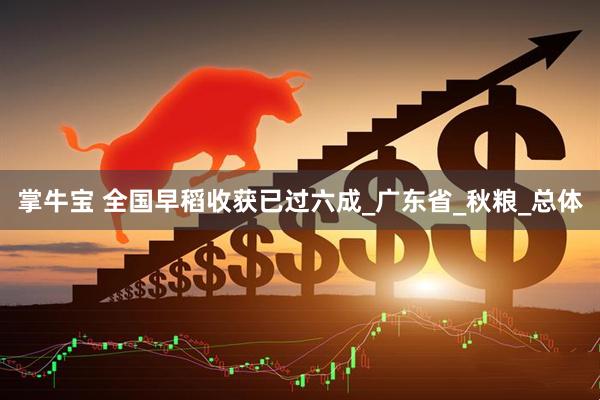 掌牛宝 全国早稻收获已过六成_广东省_秋粮_总体
