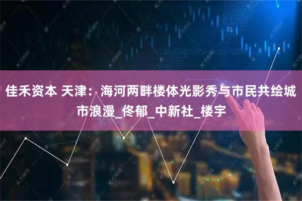 佳禾资本 天津：海河两畔楼体光影秀与市民共绘城市浪漫_佟郁_中新社_楼宇