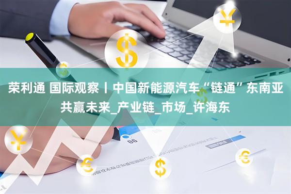荣利通 国际观察丨中国新能源汽车“链通”东南亚共赢未来_产业链_市场_许海东